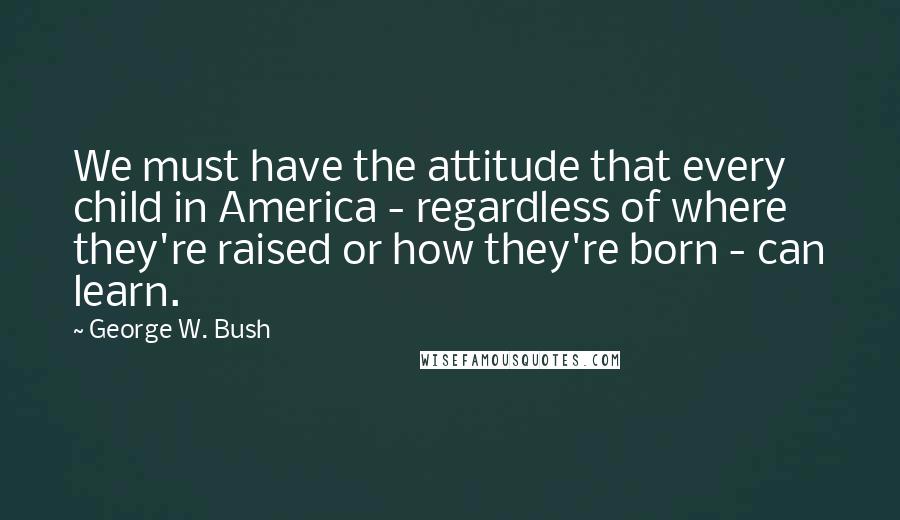 George W. Bush Quotes: We must have the attitude that every child in America - regardless of where they're raised or how they're born - can learn.