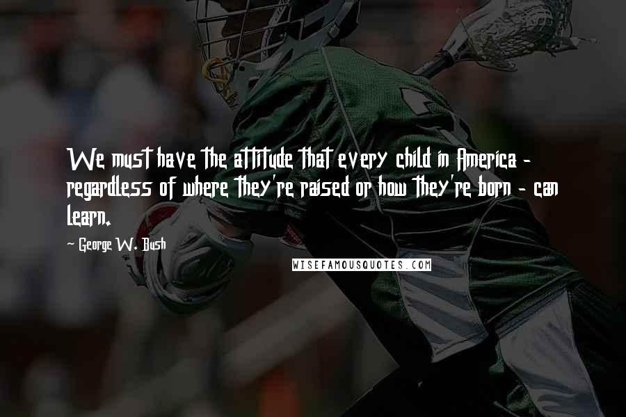 George W. Bush Quotes: We must have the attitude that every child in America - regardless of where they're raised or how they're born - can learn.