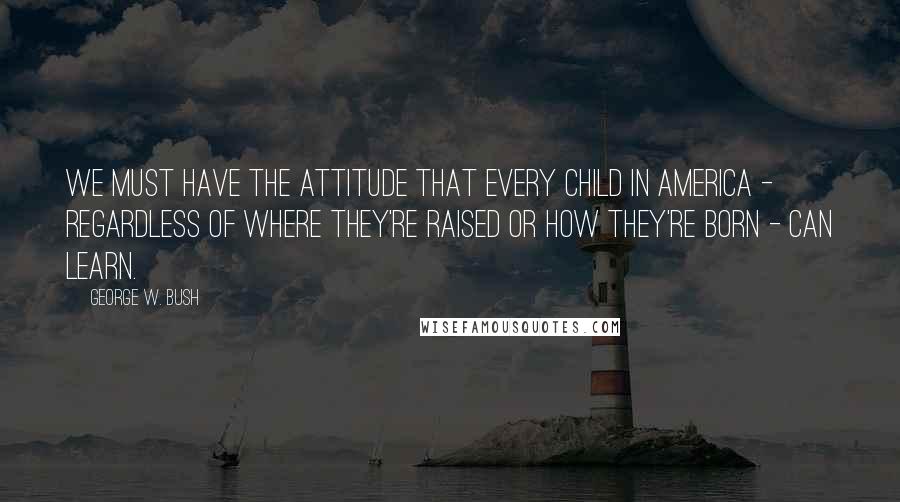 George W. Bush Quotes: We must have the attitude that every child in America - regardless of where they're raised or how they're born - can learn.