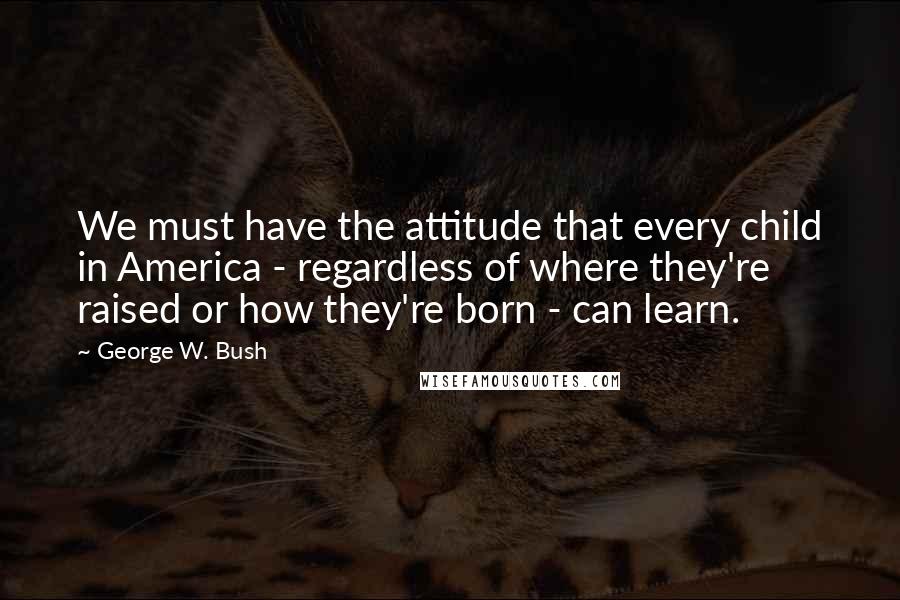 George W. Bush Quotes: We must have the attitude that every child in America - regardless of where they're raised or how they're born - can learn.