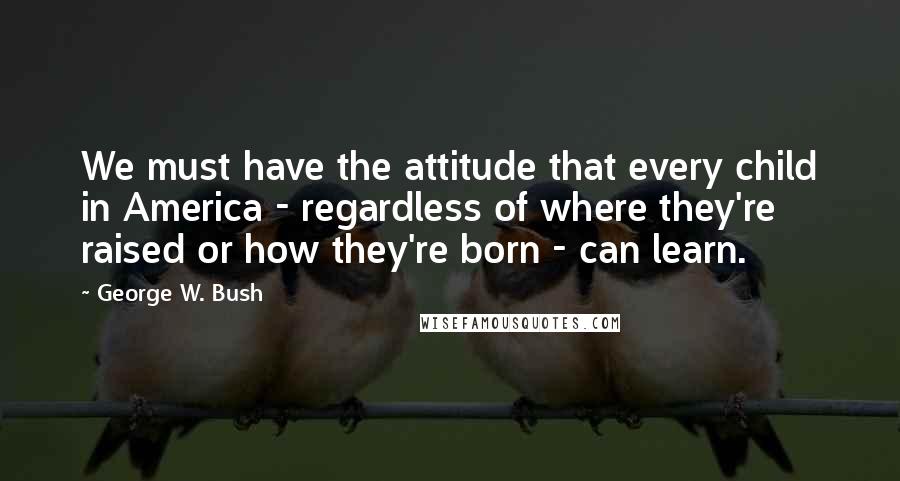 George W. Bush Quotes: We must have the attitude that every child in America - regardless of where they're raised or how they're born - can learn.