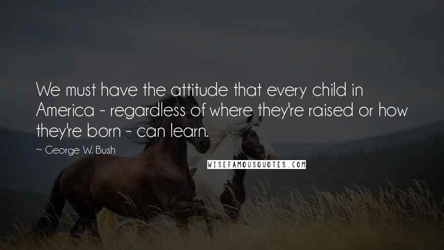 George W. Bush Quotes: We must have the attitude that every child in America - regardless of where they're raised or how they're born - can learn.