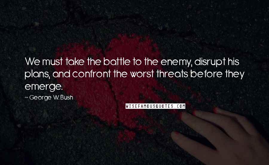 George W. Bush Quotes: We must take the battle to the enemy, disrupt his plans, and confront the worst threats before they emerge.