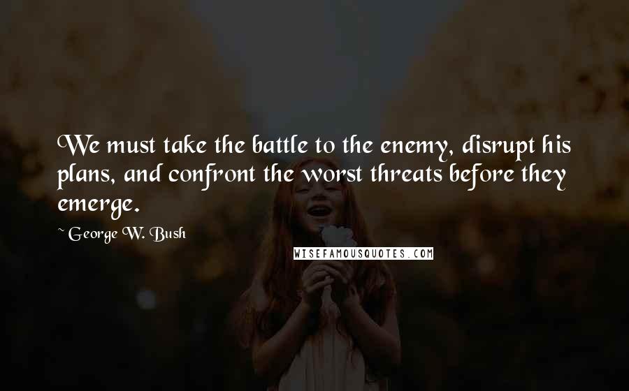 George W. Bush Quotes: We must take the battle to the enemy, disrupt his plans, and confront the worst threats before they emerge.