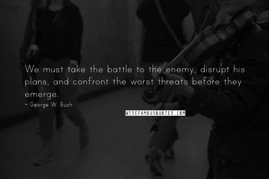 George W. Bush Quotes: We must take the battle to the enemy, disrupt his plans, and confront the worst threats before they emerge.