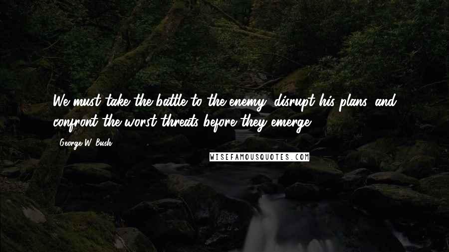 George W. Bush Quotes: We must take the battle to the enemy, disrupt his plans, and confront the worst threats before they emerge.