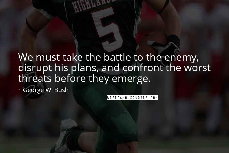 George W. Bush Quotes: We must take the battle to the enemy, disrupt his plans, and confront the worst threats before they emerge.