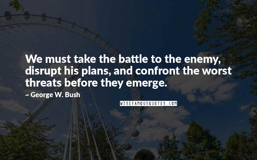 George W. Bush Quotes: We must take the battle to the enemy, disrupt his plans, and confront the worst threats before they emerge.