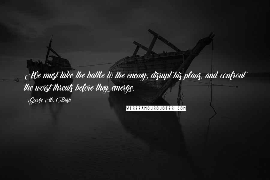 George W. Bush Quotes: We must take the battle to the enemy, disrupt his plans, and confront the worst threats before they emerge.