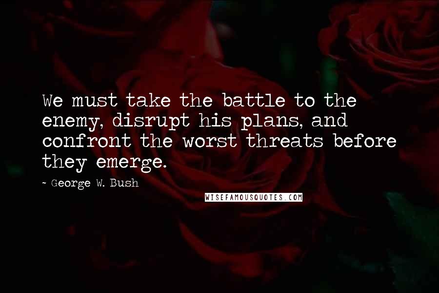 George W. Bush Quotes: We must take the battle to the enemy, disrupt his plans, and confront the worst threats before they emerge.