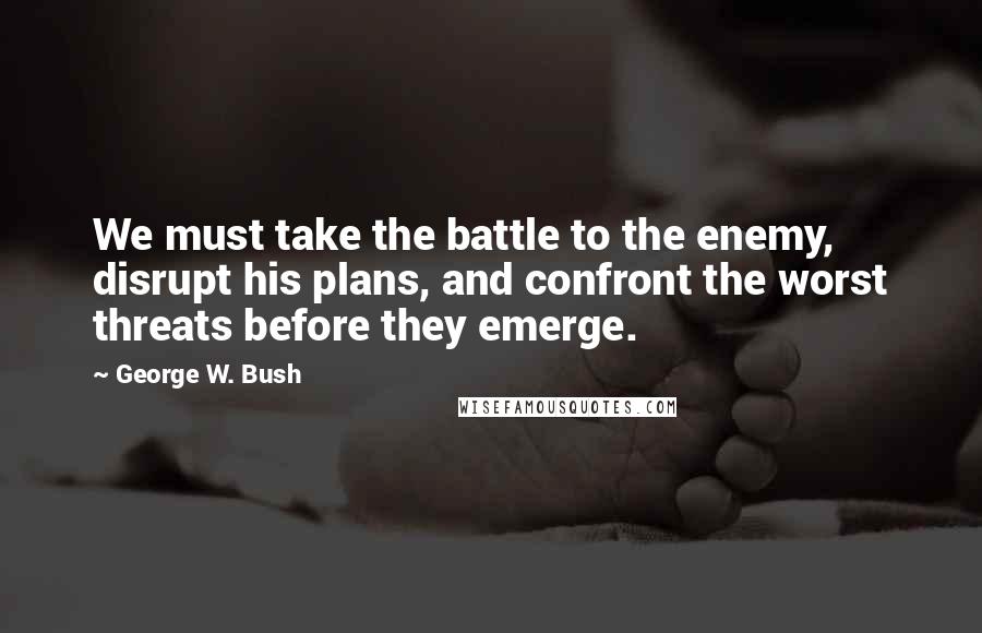 George W. Bush Quotes: We must take the battle to the enemy, disrupt his plans, and confront the worst threats before they emerge.