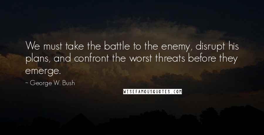 George W. Bush Quotes: We must take the battle to the enemy, disrupt his plans, and confront the worst threats before they emerge.