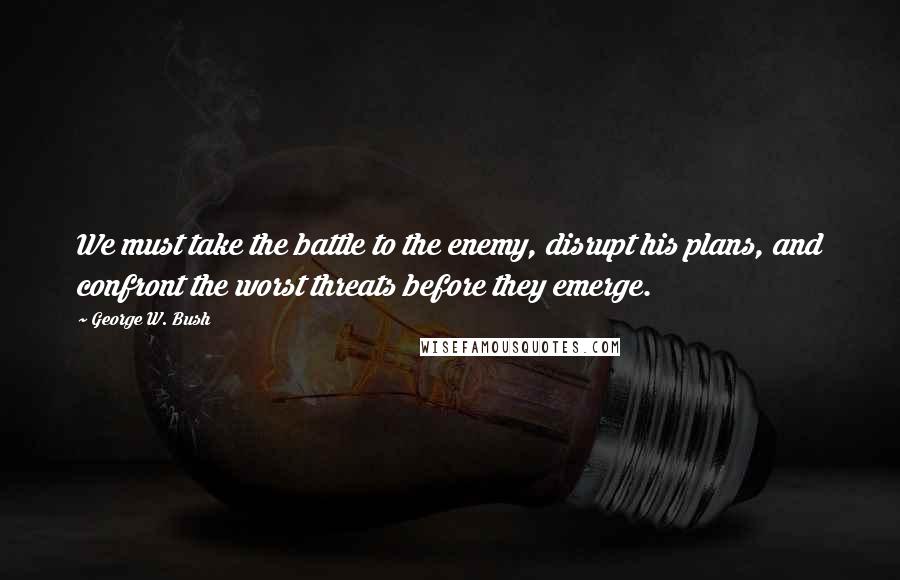 George W. Bush Quotes: We must take the battle to the enemy, disrupt his plans, and confront the worst threats before they emerge.