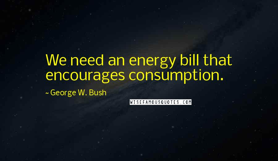 George W. Bush Quotes: We need an energy bill that encourages consumption.