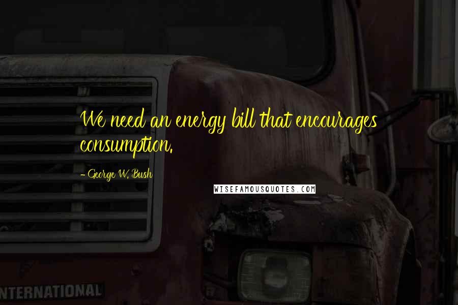 George W. Bush Quotes: We need an energy bill that encourages consumption.