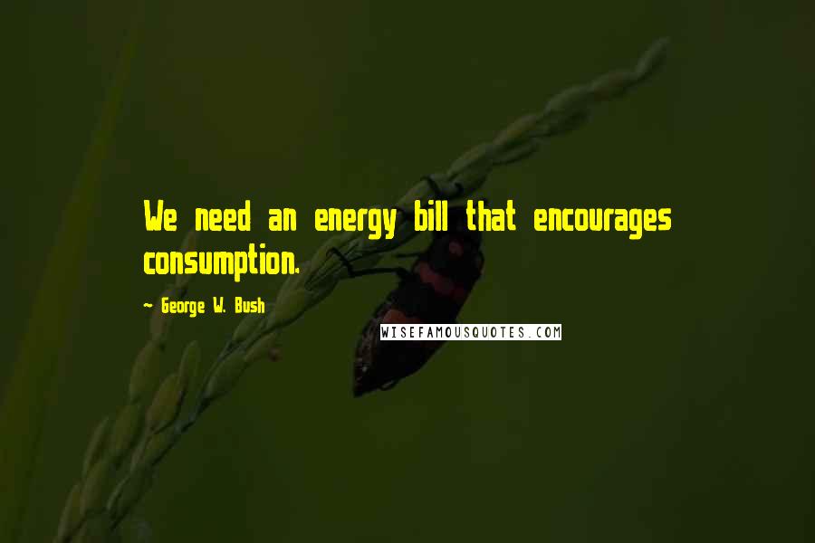 George W. Bush Quotes: We need an energy bill that encourages consumption.