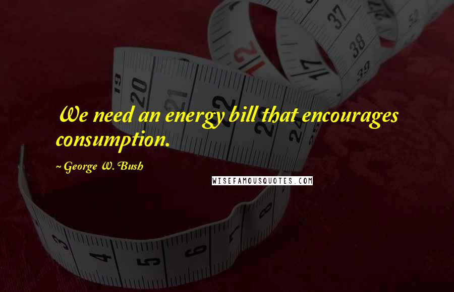 George W. Bush Quotes: We need an energy bill that encourages consumption.