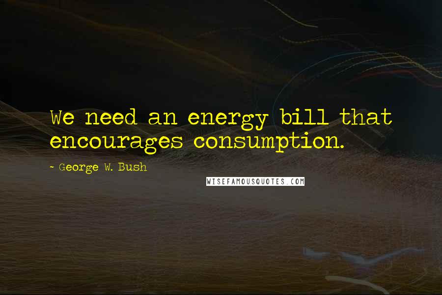 George W. Bush Quotes: We need an energy bill that encourages consumption.