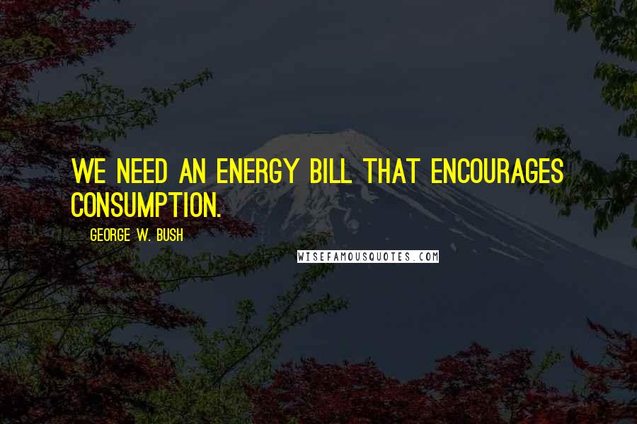 George W. Bush Quotes: We need an energy bill that encourages consumption.