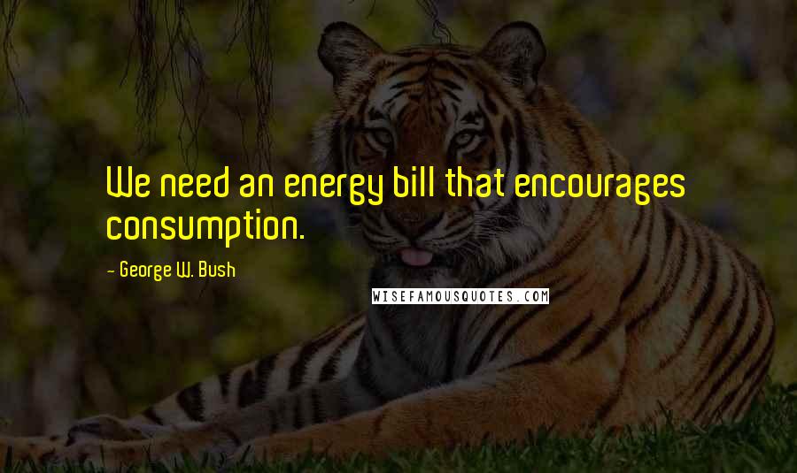 George W. Bush Quotes: We need an energy bill that encourages consumption.