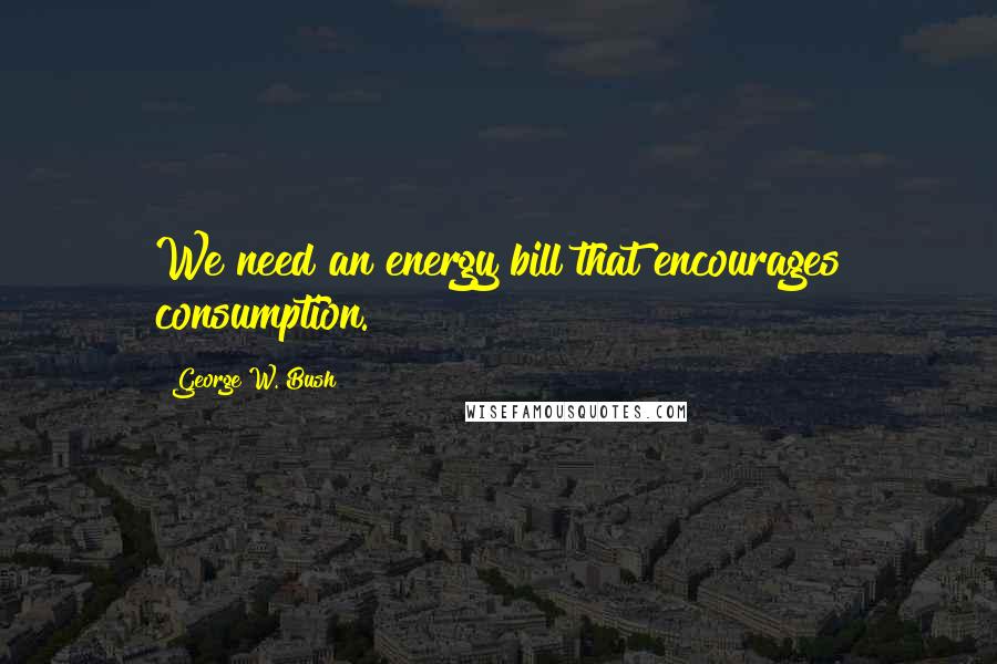 George W. Bush Quotes: We need an energy bill that encourages consumption.