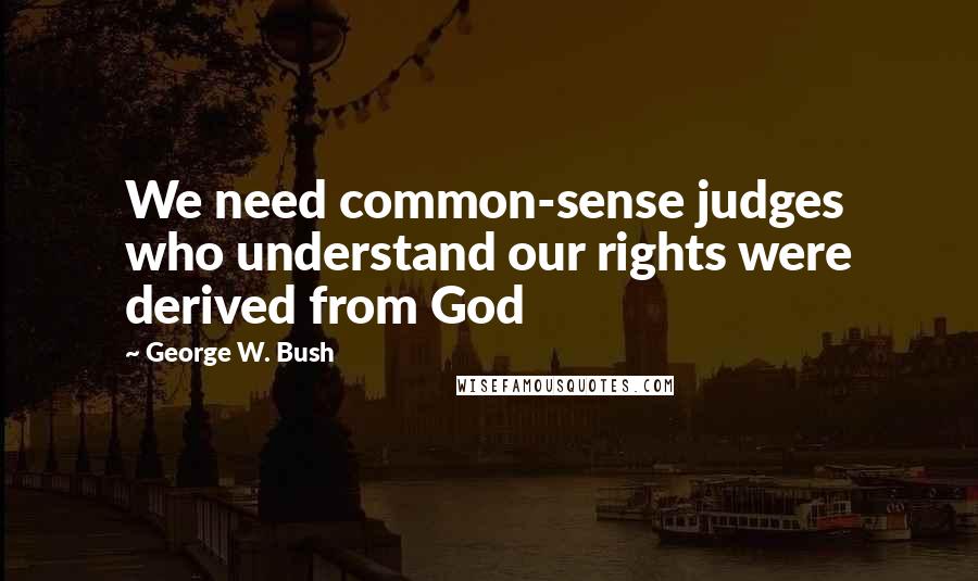 George W. Bush Quotes: We need common-sense judges who understand our rights were derived from God