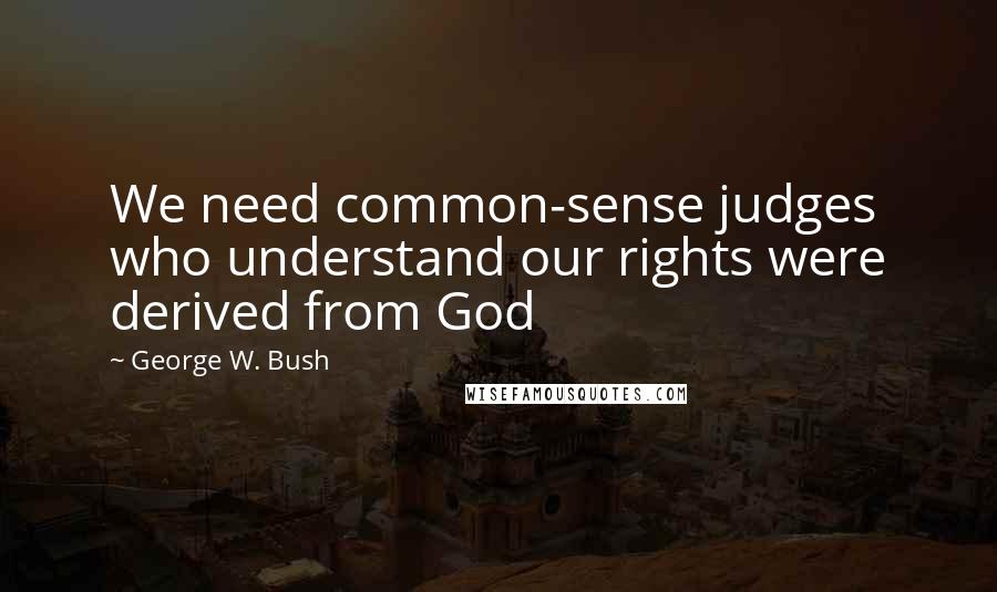 George W. Bush Quotes: We need common-sense judges who understand our rights were derived from God