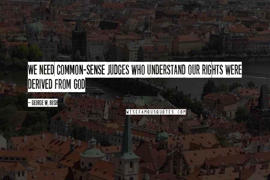 George W. Bush Quotes: We need common-sense judges who understand our rights were derived from God