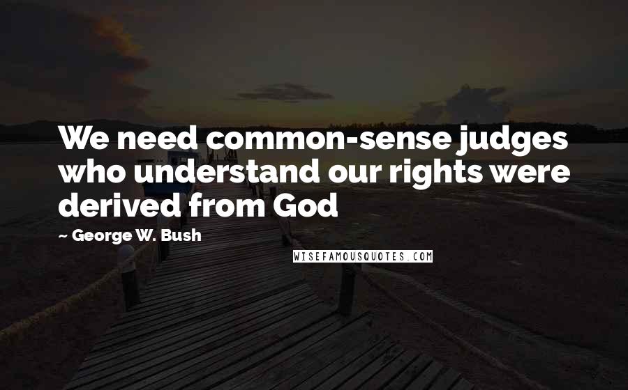 George W. Bush Quotes: We need common-sense judges who understand our rights were derived from God