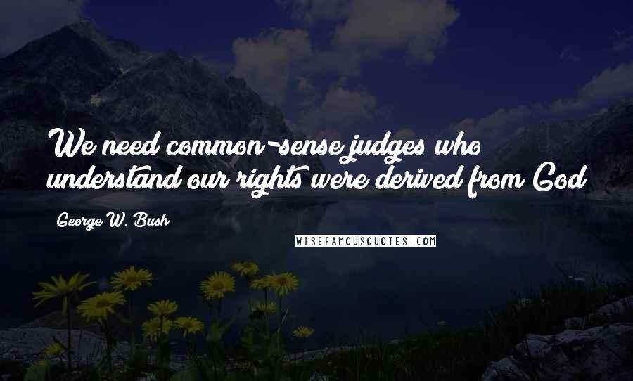 George W. Bush Quotes: We need common-sense judges who understand our rights were derived from God