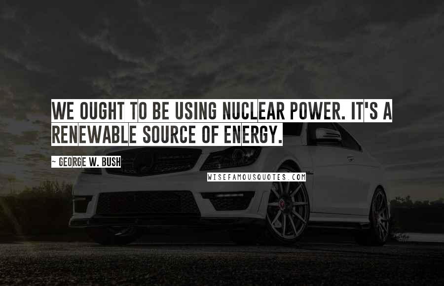 George W. Bush Quotes: We ought to be using nuclear power. It's a renewable source of energy.