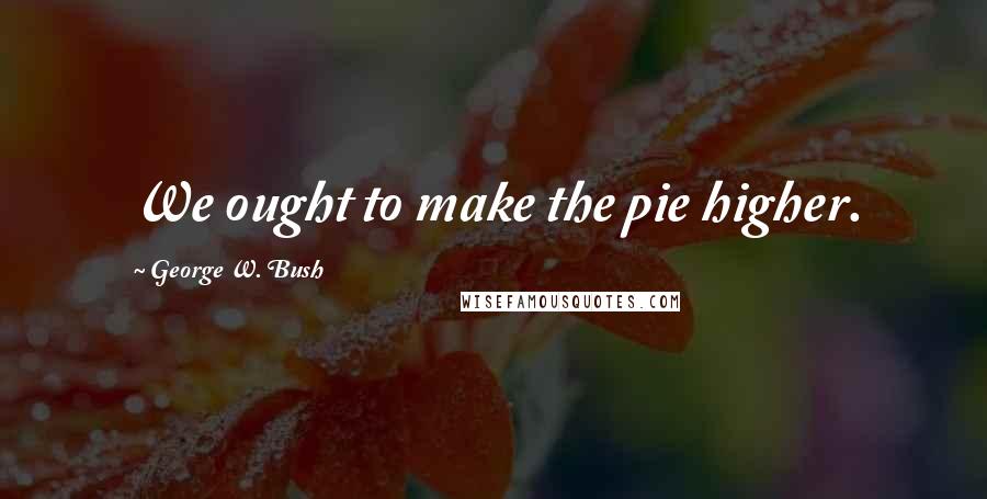George W. Bush Quotes: We ought to make the pie higher.