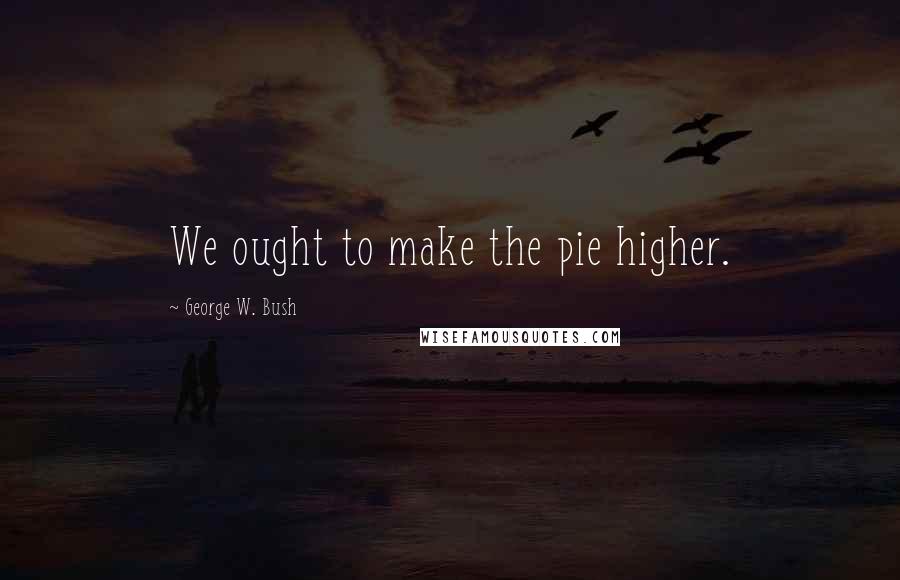 George W. Bush Quotes: We ought to make the pie higher.