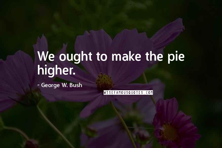 George W. Bush Quotes: We ought to make the pie higher.