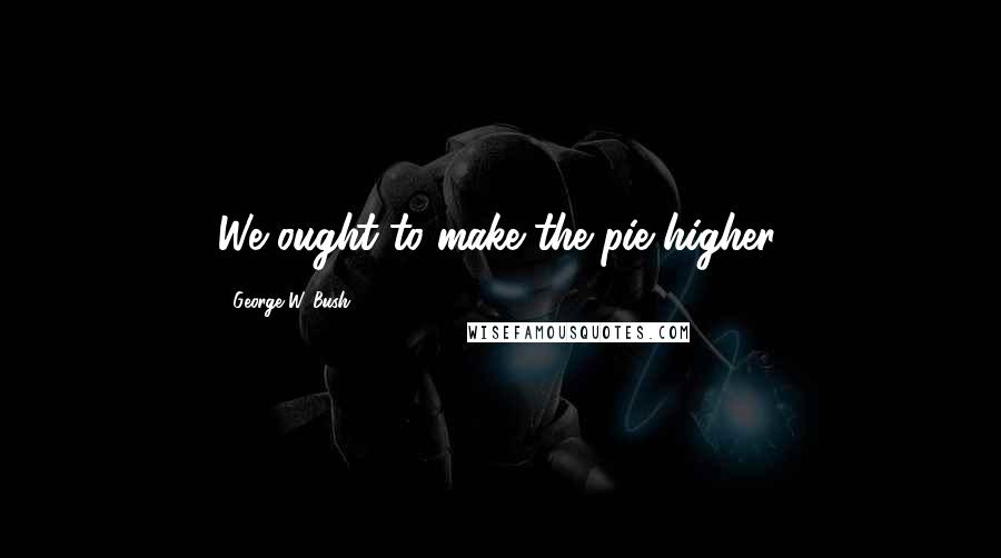 George W. Bush Quotes: We ought to make the pie higher.