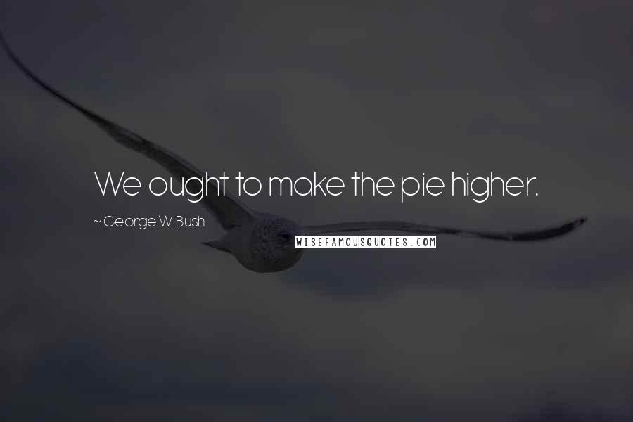 George W. Bush Quotes: We ought to make the pie higher.