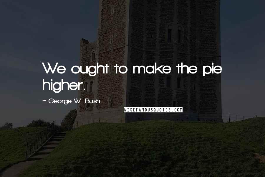 George W. Bush Quotes: We ought to make the pie higher.