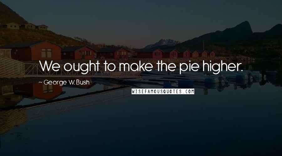 George W. Bush Quotes: We ought to make the pie higher.