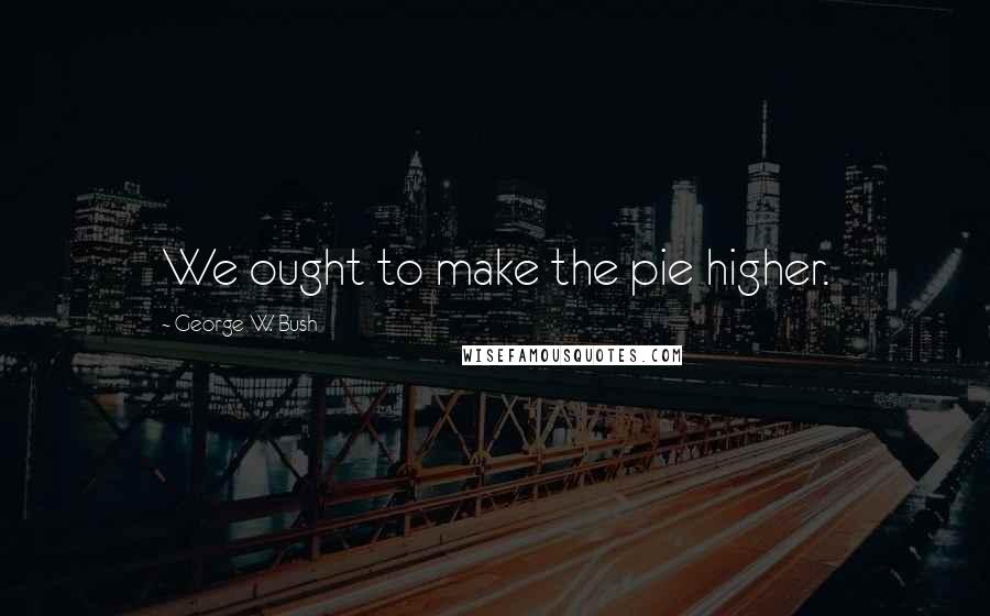 George W. Bush Quotes: We ought to make the pie higher.