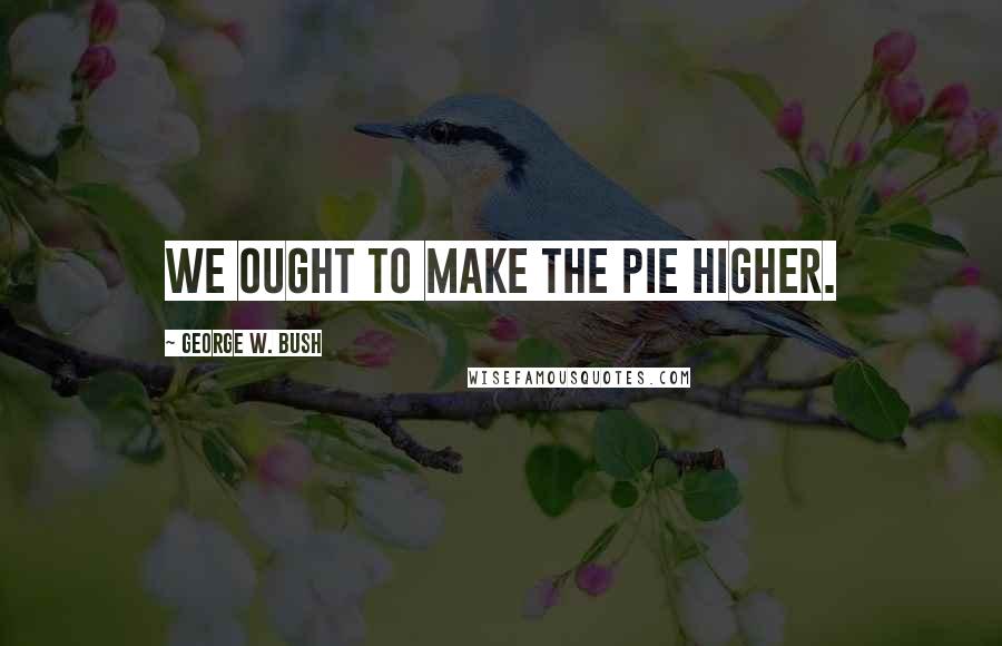 George W. Bush Quotes: We ought to make the pie higher.