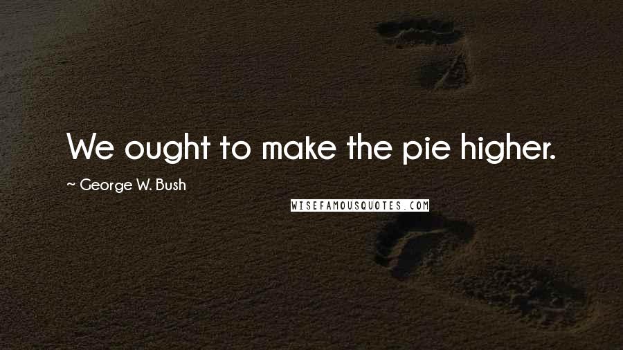 George W. Bush Quotes: We ought to make the pie higher.