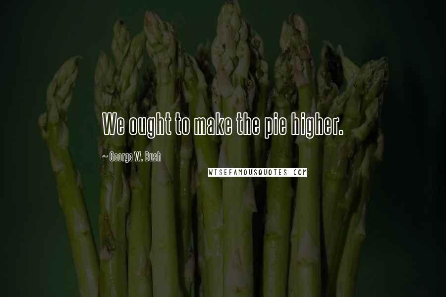 George W. Bush Quotes: We ought to make the pie higher.