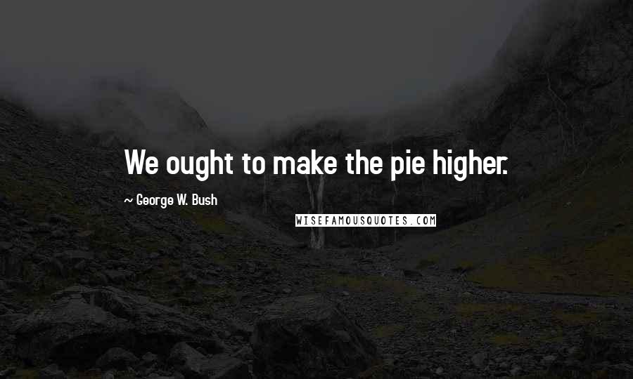 George W. Bush Quotes: We ought to make the pie higher.