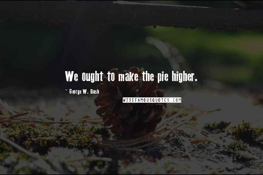 George W. Bush Quotes: We ought to make the pie higher.