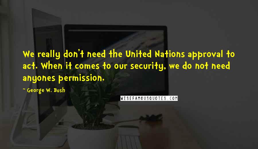 George W. Bush Quotes: We really don't need the United Nations approval to act. When it comes to our security, we do not need anyones permission.