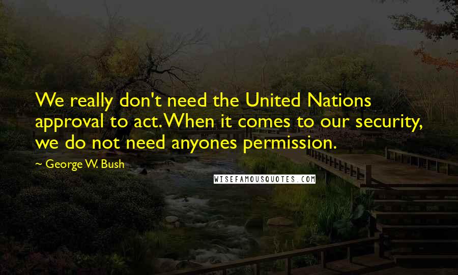 George W. Bush Quotes: We really don't need the United Nations approval to act. When it comes to our security, we do not need anyones permission.