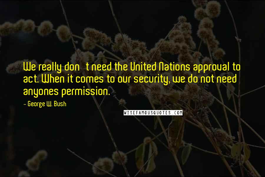 George W. Bush Quotes: We really don't need the United Nations approval to act. When it comes to our security, we do not need anyones permission.