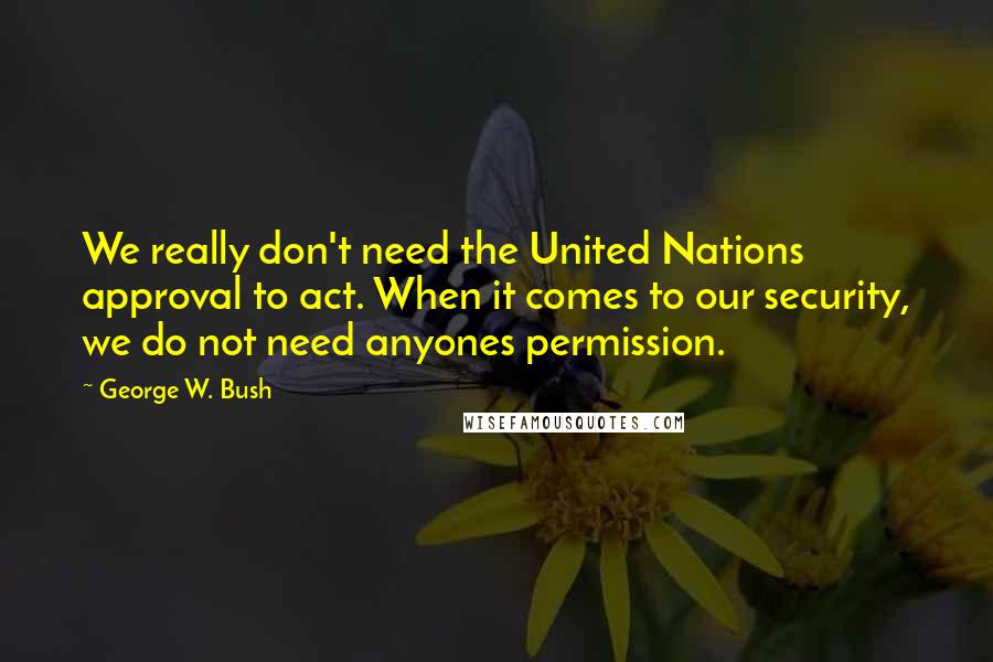 George W. Bush Quotes: We really don't need the United Nations approval to act. When it comes to our security, we do not need anyones permission.