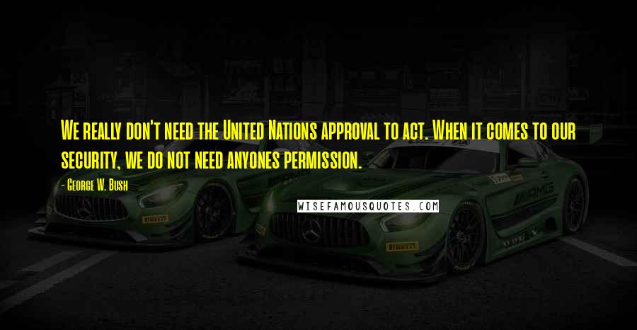 George W. Bush Quotes: We really don't need the United Nations approval to act. When it comes to our security, we do not need anyones permission.