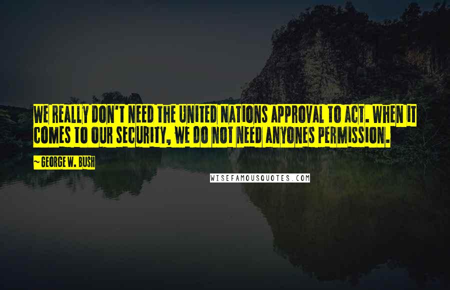 George W. Bush Quotes: We really don't need the United Nations approval to act. When it comes to our security, we do not need anyones permission.